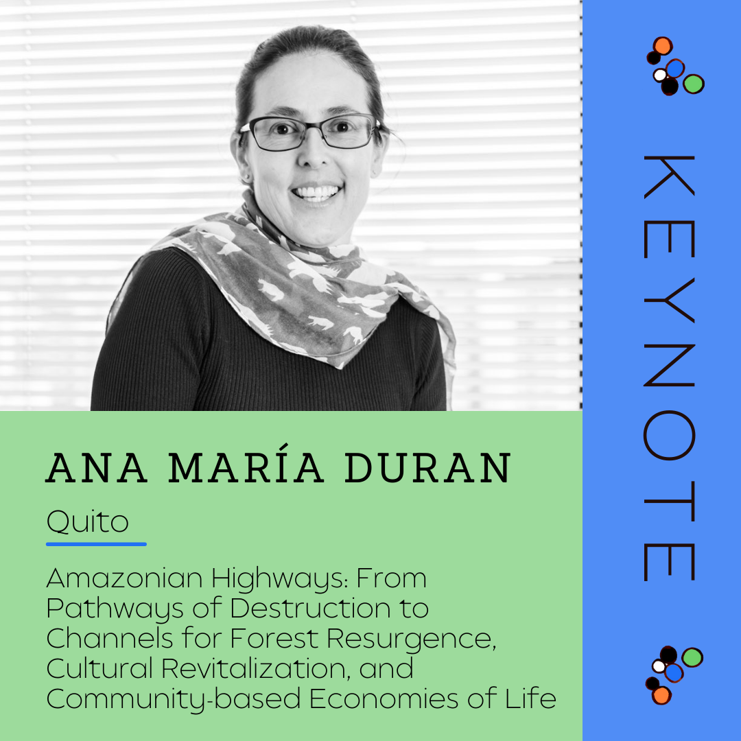 Keynote - Ana María Duran
City: Quito
Topic: Amazonian Highways: From Pathways of Destruction to Channels for Forest Resurgence, Cultural Revitalization, and Community-based Economies of Life